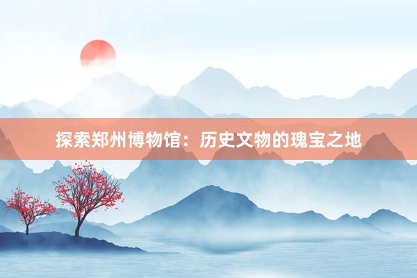 探索郑州博物馆：历史文物的瑰宝之地